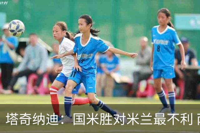 塔奇纳迪：国米胜对米兰最不利 两人将成胜负手